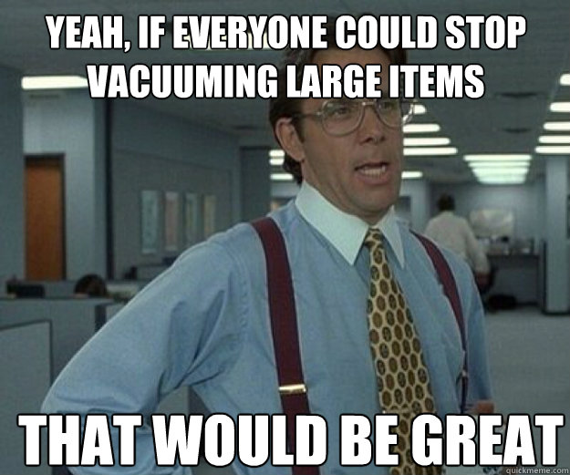 Yeah, if everyone could stop vacuuming large items THAT WOULD BE GREAT  that would be great