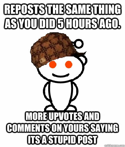 Reposts the same thing as you did 5 hours ago. More upvotes and comments on yours saying its a stupid post  Scumbag Redditor