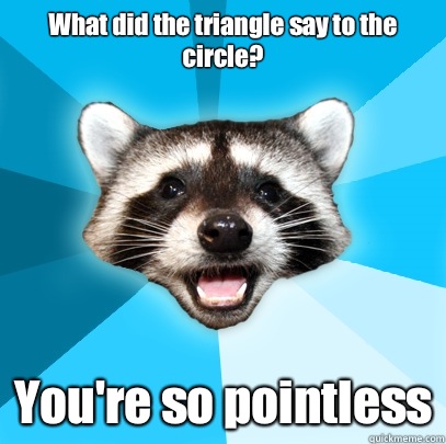 What did the triangle say to the circle? 
 You're so pointless - What did the triangle say to the circle? 
 You're so pointless  Lame Pun Coon