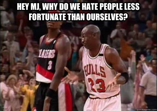 Hey MJ, why do we hate people less fortunate than ourselves?   