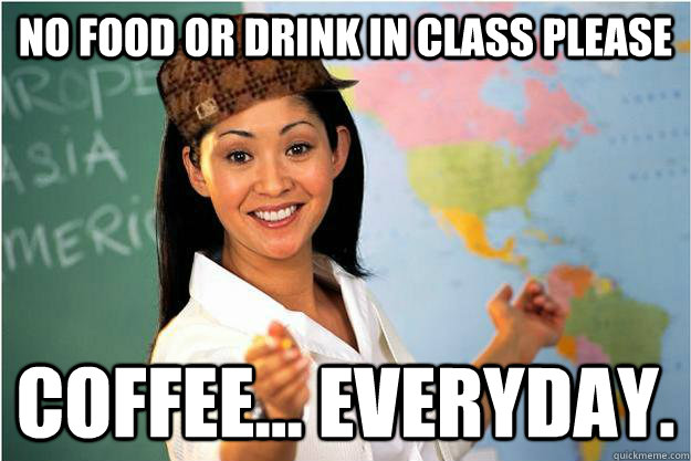 No food or drink in class please Coffee... Everyday.  Scumbag Teacher