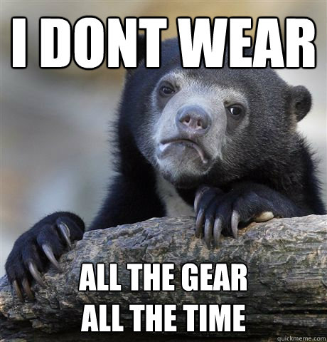 I dont wear All the Gear
All the time  Confession Bear