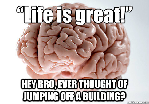 “Life is great!” HEY BRO, EVER THOUGHT OF JUMPING OFF A BUILDING?   Scumbag Brain