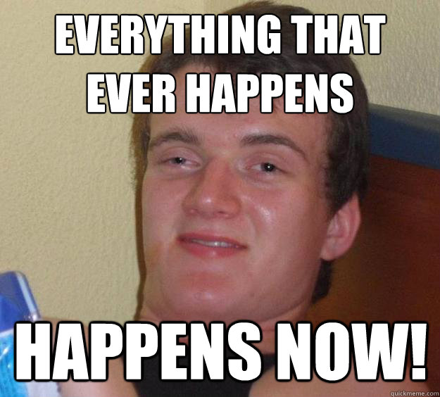 Everything that 
ever happens Happens now!  10 Guy