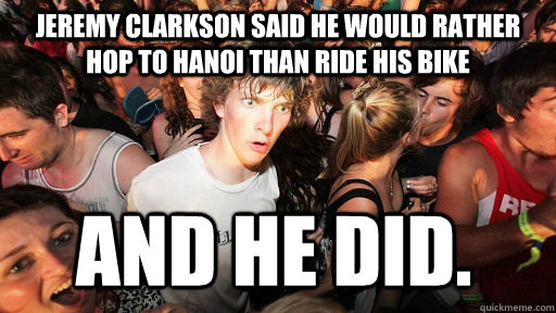 Jeremy Clarkson said he would rather hop to hanoi than ride his bike And he did.  Sudden Clarity Clarence