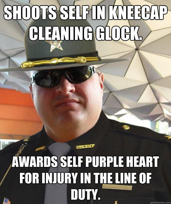 shoots self in kneecap cleaning glock. Awards self purple heart for injury in the line of duty. - shoots self in kneecap cleaning glock. Awards self purple heart for injury in the line of duty.  Scumbag sheriff