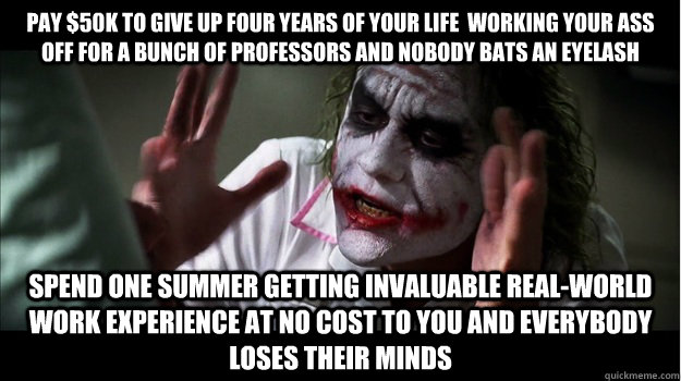 Pay $50k to give up four years of your life  working your ass off for a bunch of professors and nobody bats an eyelash spend one summer getting invaluable real-world work experience at no cost to you and everybody loses their minds  Joker Mind Loss