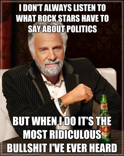 I don't always listen to what rock stars have to say about politics but when i do it's the most ridiculous bullshit i've ever heard - I don't always listen to what rock stars have to say about politics but when i do it's the most ridiculous bullshit i've ever heard  The Most Interesting Man In The World