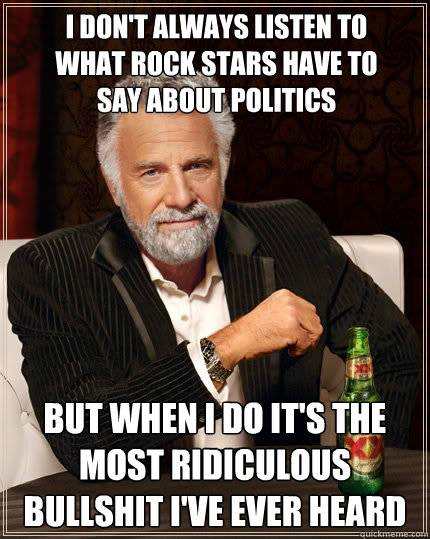 I don't always listen to what rock stars have to say about politics but when i do it's the most ridiculous bullshit i've ever heard  The Most Interesting Man In The World