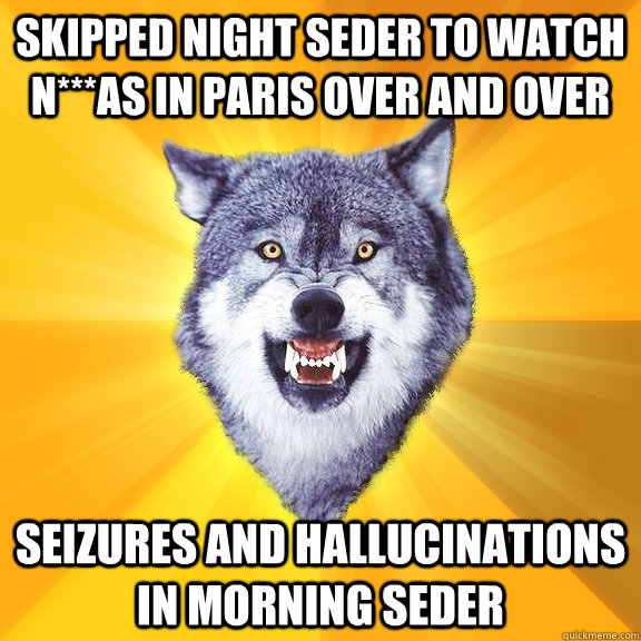 SKIPPED NIGHT SEDER TO WATCH N***aS IN PARIS OVER AND OVER SEIZURES AND HALLUCINATIONS IN MORNING SEDER  Courage Wolf