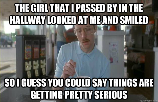 The girl that I passed by in the hallway looked at me and smiled So i guess you could say things are getting pretty serious  Gettin Pretty Serious