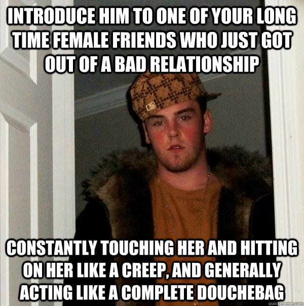 Introduce him to one of your long time female friends who just got out of a bad relationship constantly touching her and hitting on her like a creep, and generally acting like a complete douchebag - Introduce him to one of your long time female friends who just got out of a bad relationship constantly touching her and hitting on her like a creep, and generally acting like a complete douchebag  Scumbag Steve