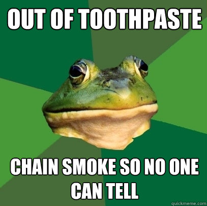 Out of toothpaste chain smoke so no one can tell  Foul Bachelor Frog