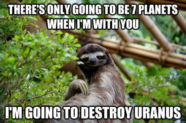 There's only going to be 7 planets when i'm with you I'm going to destroy uranus  Seductive Sloth