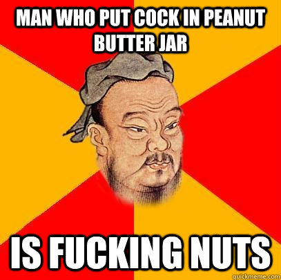 Man who put cock in Peanut butter jar is fucking nuts  Confucius says
