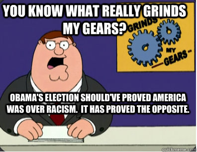 you know what really grinds my gears? obama's election should've proved america was over racism.  it has proved the opposite.  Grinds my gears