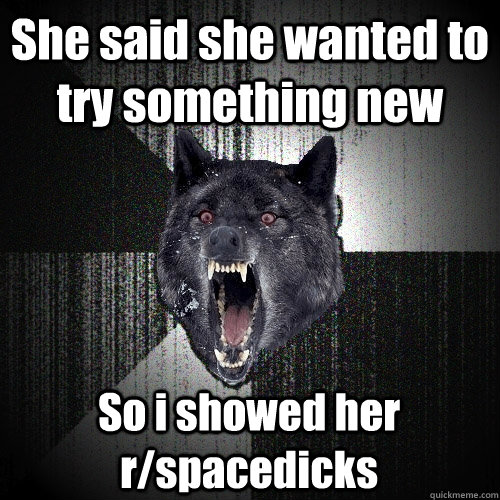 She said she wanted to try something new So i showed her r/spacedicks  Insanity Wolf