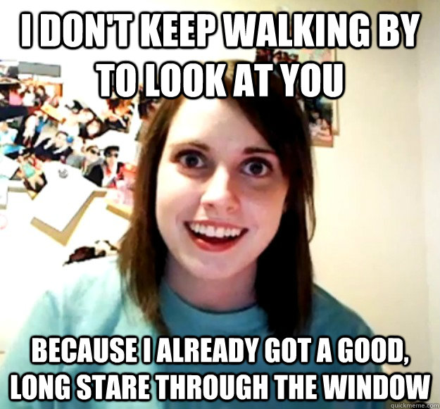 I don't keep walking by to look at you because i already got a good, long stare through the window  Overly Attached Girlfriend
