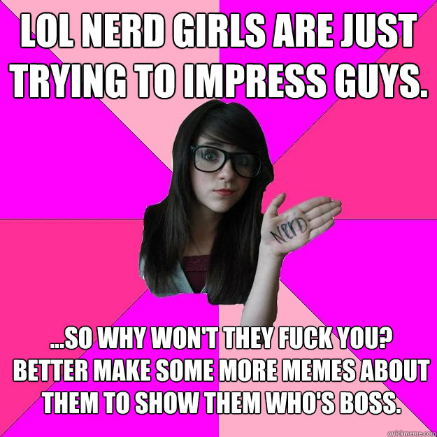 LOL nerd girls are just trying to impress guys.  ...so why won't they fuck you? 
better make some more memes about them to show them who's boss. - LOL nerd girls are just trying to impress guys.  ...so why won't they fuck you? 
better make some more memes about them to show them who's boss.  Idiot Nerd Girl