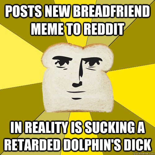 Posts new breadfriend meme to reddit in reality is sucking a retarded dolphin's dick - Posts new breadfriend meme to reddit in reality is sucking a retarded dolphin's dick  Breadfriend
