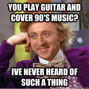 you play guitar and cover 90's music? ive never heard of such a thing  Psychotic Willy Wonka