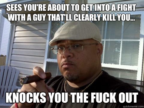 Sees you're about to get into a fight with a guy that'll clearly kill you... Knocks you the fuck out  Ghetto Good Guy Greg