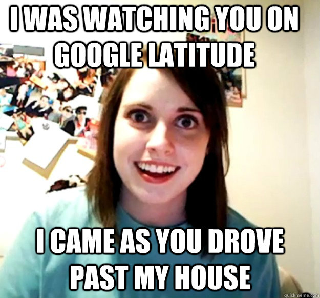 I was watching you on Google Latitude I came as you drove past my house  Overly Attached Girlfriend