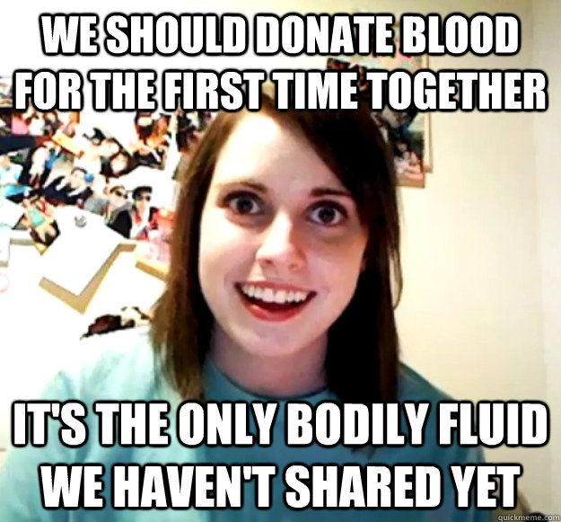 We should donate blood for the first time together IT's the only bodily fluid we haven't shared yet  Overly Attached Girlfriend