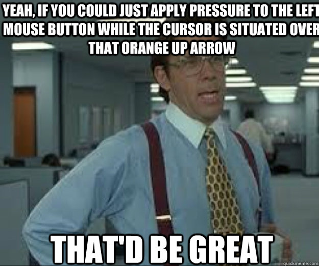 YEAH, if you could just apply pressure to the left mouse button while the cursor is situated over that orange up arrow THAT'D BE GREAT - YEAH, if you could just apply pressure to the left mouse button while the cursor is situated over that orange up arrow THAT'D BE GREAT  lumburg