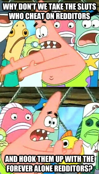 Why don't we take the sluts who cheat on redditors And hook them up with the forever alone redditors?  Push it somewhere else Patrick