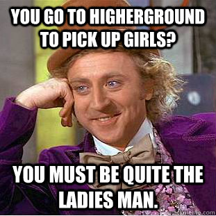 You go to Higherground to pick up girls? You must be quite the ladies man.  Creepy Wonka