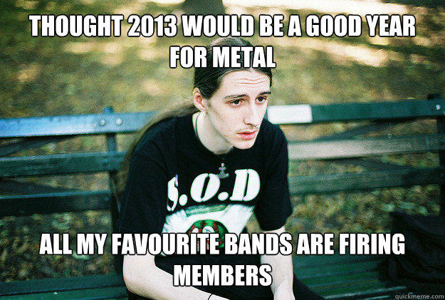 Thought 2013 would be a good year for metal All my favourite bands are firing members - Thought 2013 would be a good year for metal All my favourite bands are firing members  FirstWorldMetalProblems