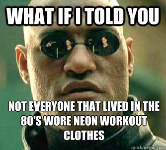 What if I told you Not everyone that lived in the 80's wore neon workout clothes  What if I told you