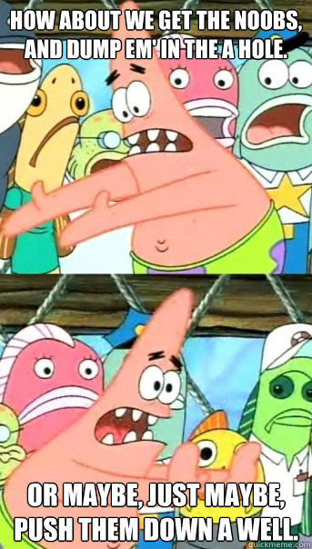 How about we get the noobs, and dump em' in the a hole. Or maybe, just maybe, push them down a well.  Push it somewhere else Patrick