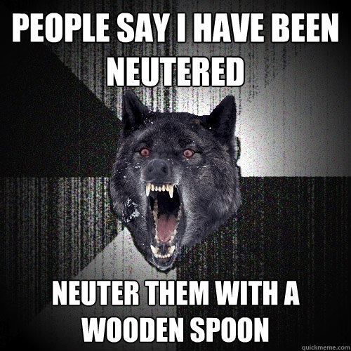 People Say I Have been neutered  neuter them with a wooden spoon  Insanity Wolf
