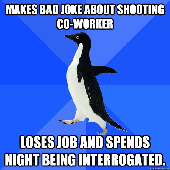 Makes bad joke about shooting co-worker Loses job and spends night being interrogated.   Socially Awkward Penguin