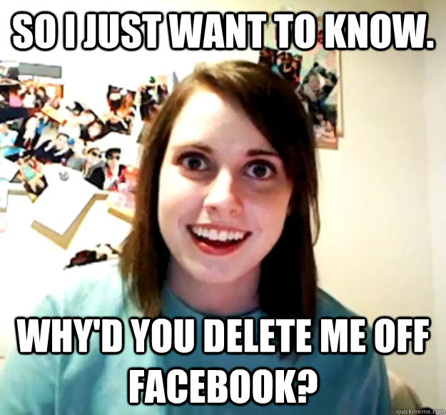 So I just want to know. Why'd you delete me off Facebook?  Overly Attached Girlfriend