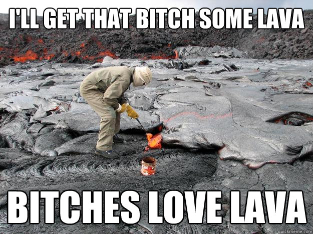 I'll get that bitch some lava Bitches love lava  