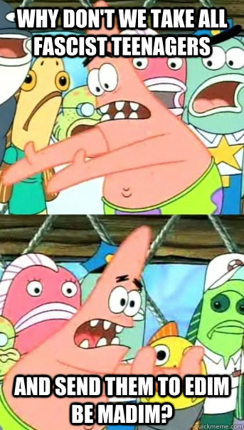 Why don't we take all fascist teenagers and send them to edim be madim?  Push it somewhere else Patrick