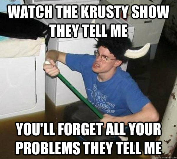 watch the krusty show they tell me you'll forget all your problems they tell me  They said