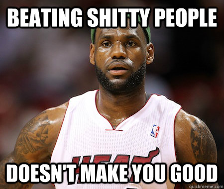 Beating Shitty People Doesn't Make you good - Beating Shitty People Doesn't Make you good  Sudden Clarity Lebron