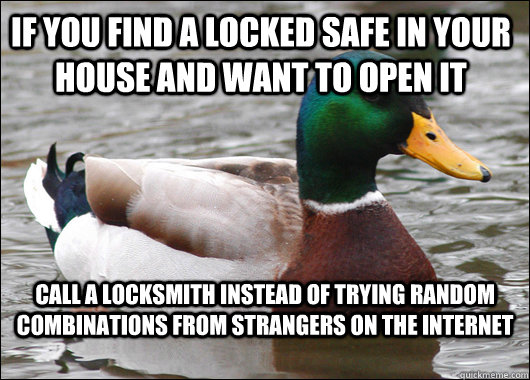 If you find a locked safe in your house and want to open it call a locksmith instead of trying random combinations from strangers on the internet   Actual Advice Mallard