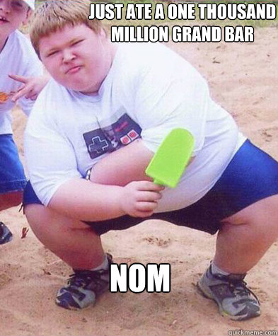 just ate a one thousand million grand bar  NOM  Fat kid clogs the toilet