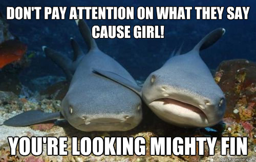 don't pay attention on what they say cause girl! you're looking mighty fin  Compassionate Shark Friend