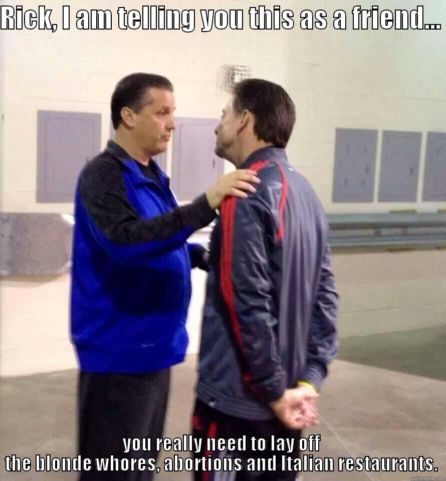 RICK, I AM TELLING YOU THIS AS A FRIEND...  YOU REALLY NEED TO LAY OFF THE BLONDE WHORES, ABORTIONS AND ITALIAN RESTAURANTS. Misc