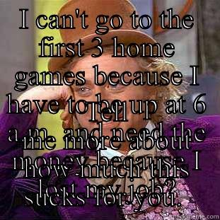 I CAN'T GO TO THE FIRST 3 HOME GAMES BECAUSE I HAVE TO BE UP AT 6 A.M. AND NEED THE MONEY BECAUSE I LOST MY JOB? TELL ME MORE ABOUT HOW MUCH THIS SUCKS FOR YOU.  Condescending Wonka