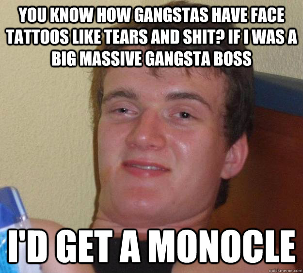 You know how gangstas have face tattoos like tears and shit? If I was a big massive gangsta boss I'd get a monocle  10 Guy