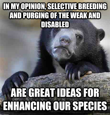 In my opinion, Selective breeding and purging of the weak and disabled are great ideas for enhancing our species  Confession Bear