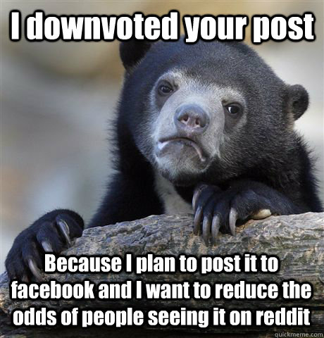 I downvoted your post Because I plan to post it to facebook and I want to reduce the odds of people seeing it on reddit  Confession Bear