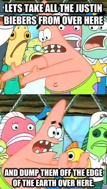 Lets take all the justin biebers from over here and dump them off the edge of the earth over here.  Push it somewhere else Patrick